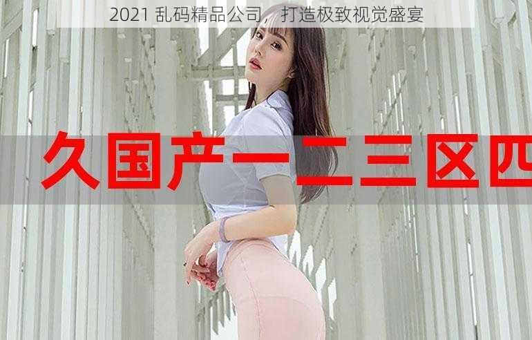 2021 乱码精品公司，打造极致视觉盛宴