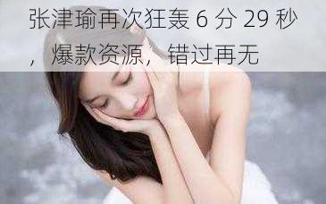 张津瑜再次狂轰 6 分 29 秒，爆款资源，错过再无